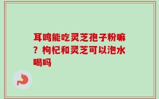 耳鸣能吃灵芝孢子粉嘛？枸杞和灵芝可以泡水喝吗