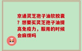 京通灵芝孢子油软胶囊？想要买灵芝孢子油提高免疫力，服用的时候会麻烦吗