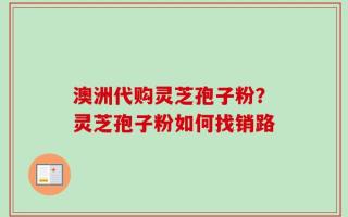 澳洲代购灵芝孢子粉？灵芝孢子粉如何找销路