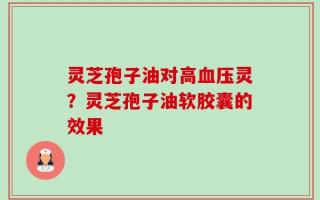 灵芝孢子油对高血压灵？灵芝孢子油软胶囊的效果
