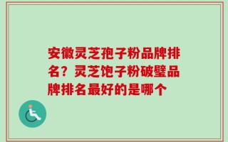 安徽灵芝孢子粉品牌排名？灵芝饱子粉破璧品牌排名最好的是哪个