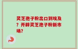 灵芝孢子粉出口到埃及？开辟灵芝孢子粉新市场？