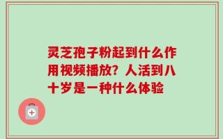 灵芝孢子粉起到什么作用视频播放？人活到八十岁是一种什么体验