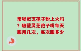 常喝灵芝孢子粉上火吗？破壁灵芝孢子粉每天服用几次，每次服多少
