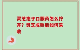 灵芝孢子口服药怎么拧开？灵芝成熟后如何采收