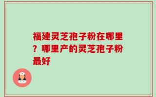 福建灵芝孢子粉在哪里？哪里产的灵芝孢子粉最好