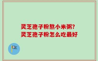 灵芝孢子粉熬小米粥？灵芝孢子粉怎么吃最好