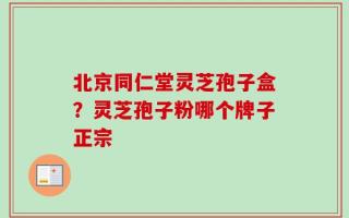 北京同仁堂灵芝孢子盒？灵芝孢子粉哪个牌子正宗