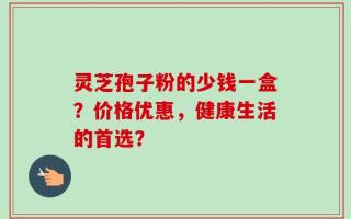灵芝孢子粉的少钱一盒？价格优惠，健康生活的首选？
