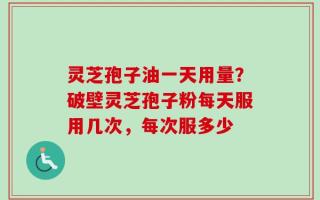 灵芝孢子油一天用量？破壁灵芝孢子粉每天服用几次，每次服多少