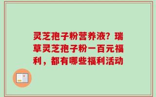 灵芝孢子粉营养液？瑞草灵芝孢子粉一百元福利，都有哪些福利活动