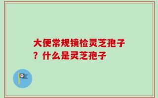 大便常规镜检灵芝孢子？什么是灵芝孢子