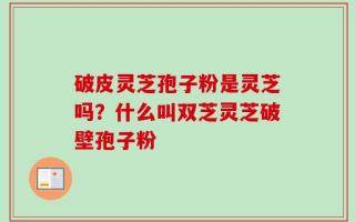 破皮灵芝孢子粉是灵芝吗？什么叫双芝灵芝破壁孢子粉