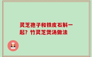 灵芝孢子和铁皮石斛一起？竹灵芝煲汤做法