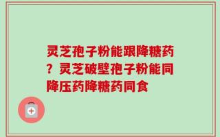 灵芝孢子粉能跟降糖药？灵芝破壁孢子粉能同降压药降糖药同食