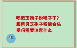 喝灵芝孢子粉嗓子干？服用灵芝孢子粉后会头晕吗需要注意什么