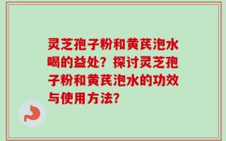 灵芝孢子粉和黄芪泡水喝的益处？探讨灵芝孢子粉和黄芪泡水的功效与使用方法？