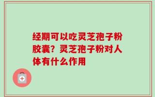 经期可以吃灵芝孢子粉胶囊？灵芝孢子粉对人体有什么作用