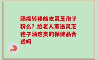肠癌转移能吃灵芝孢子粉么？给老人家送灵芝孢子油这类的保健品合适吗