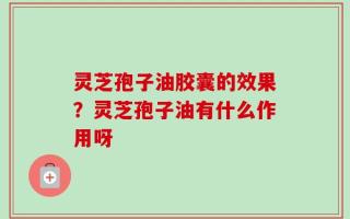 灵芝孢子油胶囊的效果？灵芝孢子油有什么作用呀