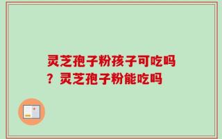 灵芝孢子粉孩子可吃吗？灵芝孢子粉能吃吗