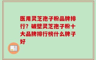 医用灵芝孢子粉品牌排行？破壁灵芝孢子粉十大品牌排行榜什么牌子好
