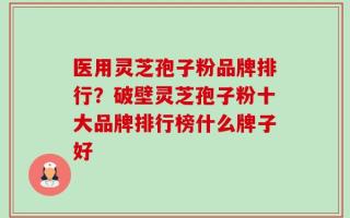 医用灵芝孢子粉品牌排行？破壁灵芝孢子粉十大品牌排行榜什么牌子好