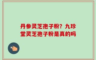 丹参灵芝孢子粉？九珍堂灵芝孢子粉是真的吗