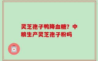 灵芝孢子鸭降血糖？中粮生产灵芝孢子粉吗