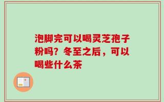 泡脚完可以喝灵芝孢子粉吗？冬至之后，可以喝些什么茶