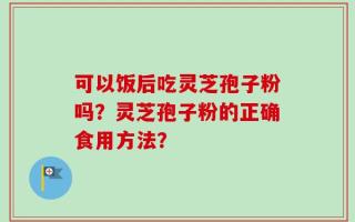 可以饭后吃灵芝孢子粉吗？灵芝孢子粉的正确食用方法？