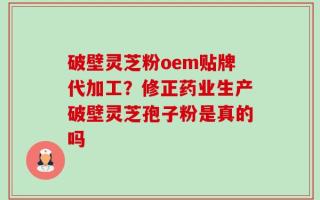 破壁灵芝粉oem贴牌代加工？修正药业生产破壁灵芝孢子粉是真的吗