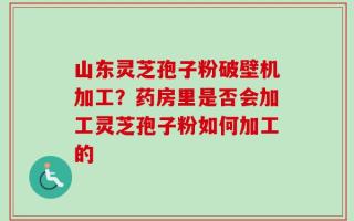 山东灵芝孢子粉破壁机加工？药房里是否会加工灵芝孢子粉如何加工的