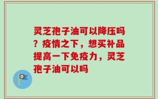 灵芝孢子油可以降压吗？疫情之下，想买补品提高一下免疫力，灵芝孢子油可以吗