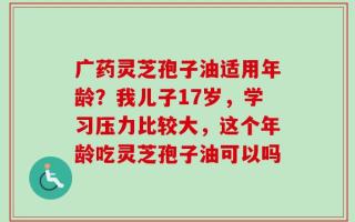 广药灵芝孢子油适用年龄？我儿子17岁，学习压力比较大，这个年龄吃灵芝孢子油可以吗