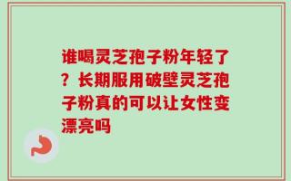 谁喝灵芝孢子粉年轻了？长期服用破壁灵芝孢子粉真的可以让女性变漂亮吗