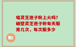唱灵芝孢子粉上火吗？破壁灵芝孢子粉每天服用几次，每次服多少