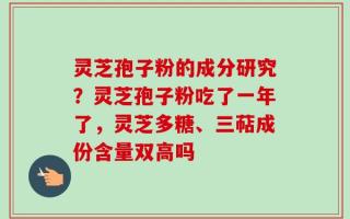 灵芝孢子粉的成分研究？灵芝孢子粉吃了一年了，灵芝多糖、三萜成份含量双高吗