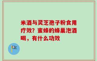 米酒与灵芝孢子粉食用疗效？蜜蜂的蜂巢泡酒喝，有什么功效
