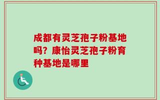 成都有灵芝孢子粉基地吗？康怡灵芝孢子粉育种基地是哪里