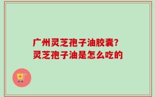 广州灵芝孢子油胶囊？灵芝孢子油是怎么吃的