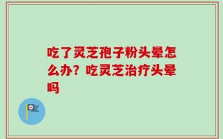 吃了灵芝孢子粉头晕怎么办？吃灵芝治疗头晕吗