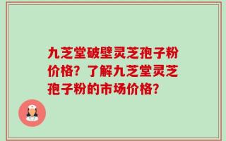 九芝堂破壁灵芝孢子粉价格？了解九芝堂灵芝孢子粉的市场价格？
