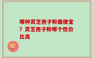 哪种灵芝孢子粉最便宜？灵芝孢子粉哪个性价比高