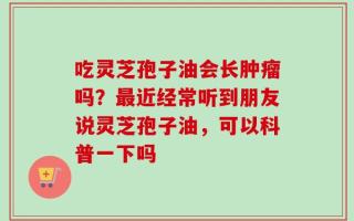 吃灵芝孢子油会长肿瘤吗？最近经常听到朋友说灵芝孢子油，可以科普一下吗