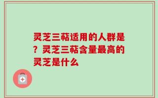 灵芝三萜适用的人群是？灵芝三萜含量最高的灵芝是什么