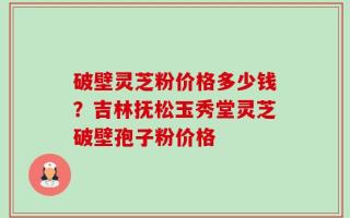 破壁灵芝粉价格多少钱？吉林抚松玉秀堂灵芝破壁孢子粉价格