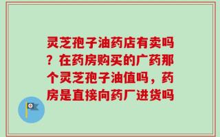 灵芝孢子油药店有卖吗？在药房购买的广药那个灵芝孢子油值吗，药房是直接向药厂进货吗