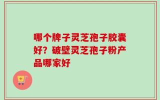 哪个牌子灵芝孢子胶囊好？破壁灵芝孢子粉产品哪家好