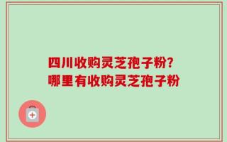 四川收购灵芝孢子粉？哪里有收购灵芝孢子粉
